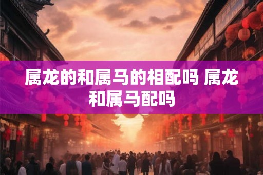 属龙的和属马的相配吗 属龙和属马配吗