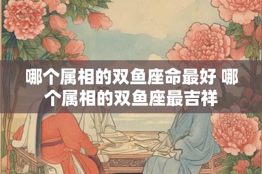 哪个属相的双鱼座命最好 哪个属相的双鱼座最吉祥