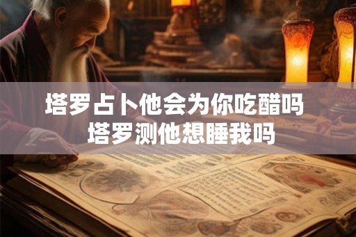 塔罗占卜他会为你吃醋吗  塔罗测他想睡我吗