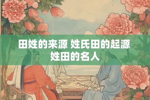 田姓的来源 姓氏田的起源 姓田的名人