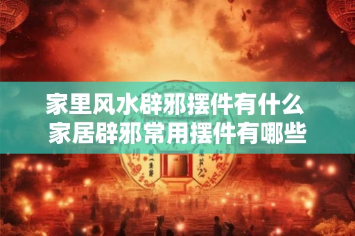 家里风水辟邪摆件有什么 家居辟邪常用摆件有哪些