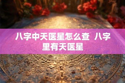 八字中天医星怎么查  八字里有天医星