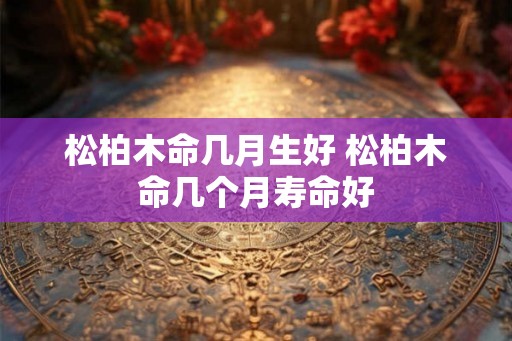 松柏木命几月生好 松柏木命几个月寿命好 松柏木命几月生好 松柏木命几个月寿命好