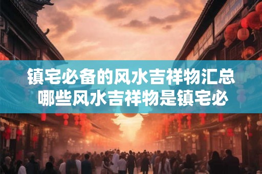 镇宅必备的风水吉祥物汇总 哪些风水吉祥物是镇宅必备