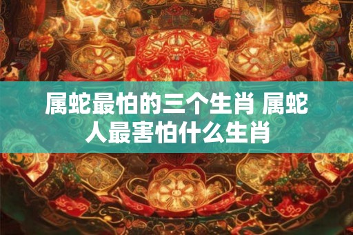 属蛇最怕的三个生肖 属蛇人最害怕什么生肖