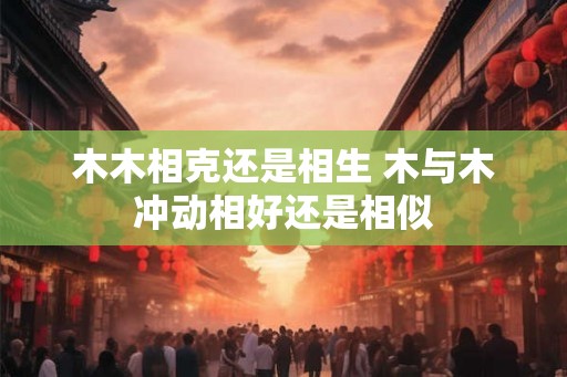 木木相克还是相生 木与木冲动相好还是相似 木木相克还是相生 木与木冲动相好还是相似