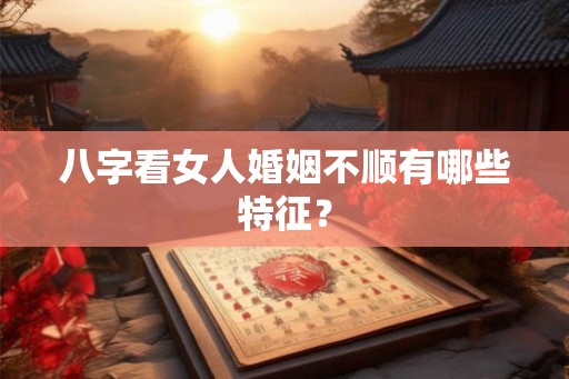 八字看女人婚姻不顺有哪些特征？