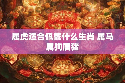 属虎适合佩戴什么生肖 属马属狗属猪 属虎适合佩戴什么生肖 属马属狗属猪