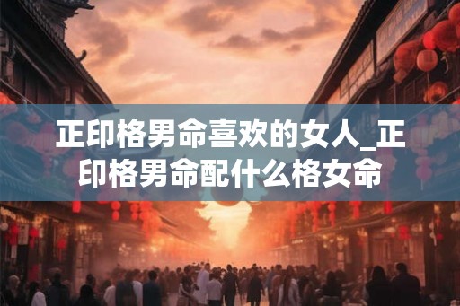 正印格男命喜欢的女人_正印格男命配什么格女命