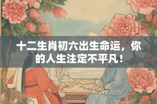 十二生肖初六出生命运，你的人生注定不平凡！