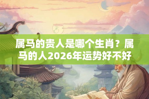 属马的贵人是哪个生肖？属马的人2026年运势好不好？