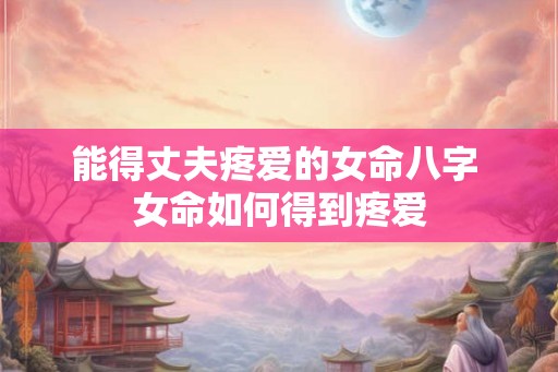 能得丈夫疼爱的女命八字 女命如何得到疼爱