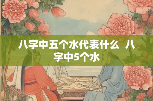八字中五个水代表什么 八字中5个水 八字中五个水代表什么 八字中5个水