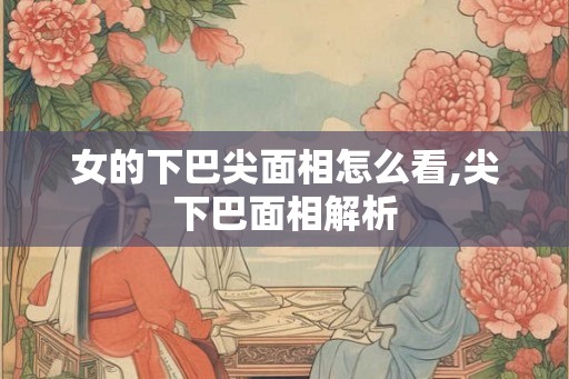 女的下巴尖面相怎么看,尖下巴面相解析