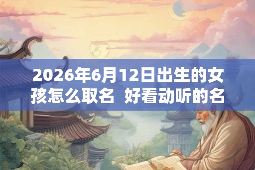 2026年6月12日出生的女孩怎么取名  好看动听的名字推荐