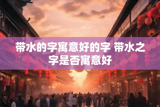 带水的字寓意好的字 带水之字是否寓意好 带水的字寓意好的字 带水之字是否寓意好