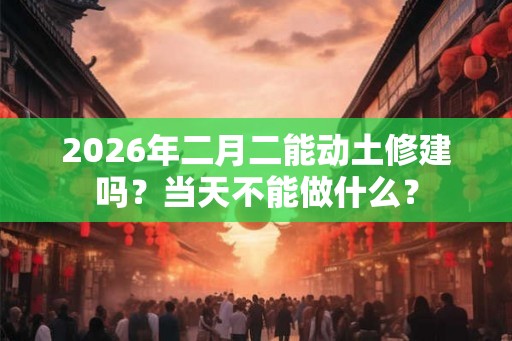 2026年二月二能动土修建吗?当天不能做什么? 2026年二月二能动土修建吗?当天不能做什么?