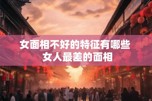 女面相不好的特征有哪些 女人最差的面相 女面相不好的特征有哪些 女人最差的面相