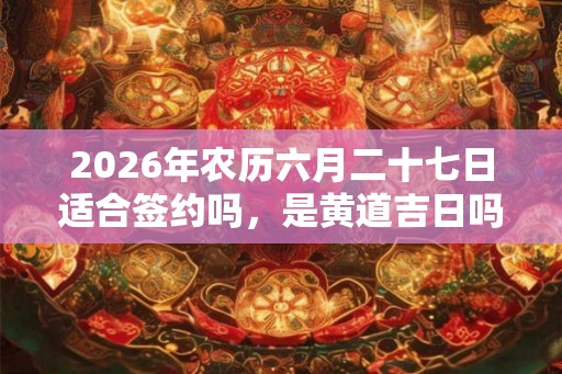 2026年农历六月二十七日适合签约吗，是黄道吉日吗？