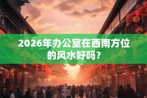 2026年办公室在西南方位的风水好吗？