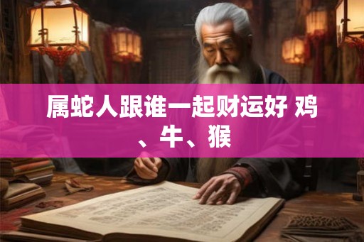 属蛇人跟谁一起财运好 鸡、牛、猴