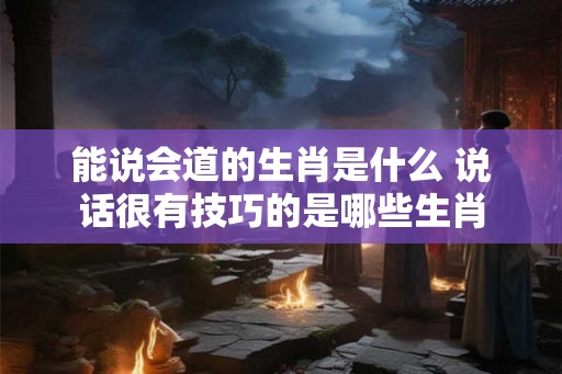 能说会道的生肖是什么 说话很有技巧的是哪些生肖