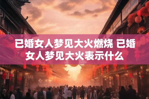 已婚女人梦见大火燃烧 已婚女人梦见大火表示什么