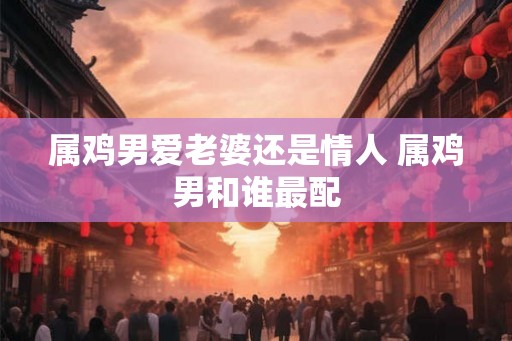 属鸡男爱老婆还是情人 属鸡男和谁最配