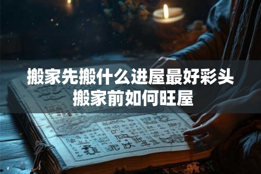 搬家先搬什么进屋最好彩头 搬家前如何旺屋