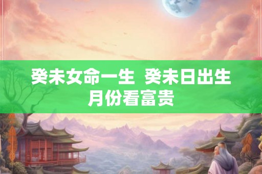 癸未女命一生 癸未日出生月份看富贵 癸未女命一生 癸未日出生月份看富贵
