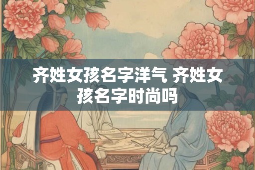 齐姓女孩名字洋气 齐姓女孩名字时尚吗