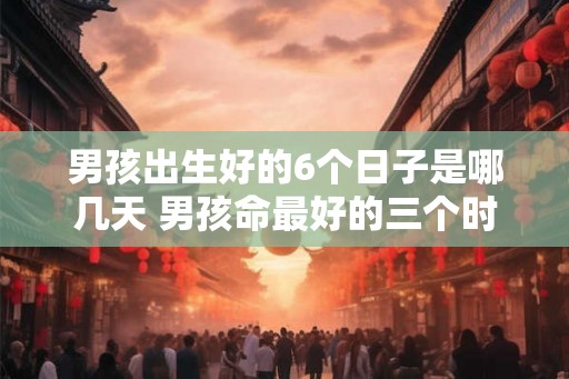 男孩出生好的6个日子是哪几天 男孩命最好的三个时辰