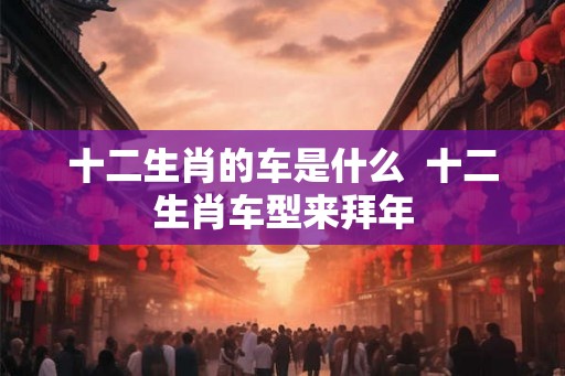 十二生肖的车是什么  十二生肖车型来拜年
