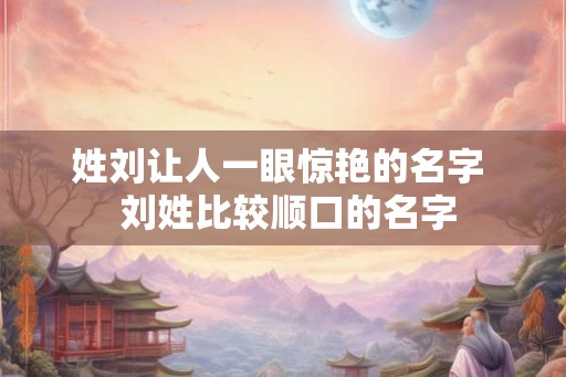 姓刘让人一眼惊艳的名字  刘姓比较顺口的名字