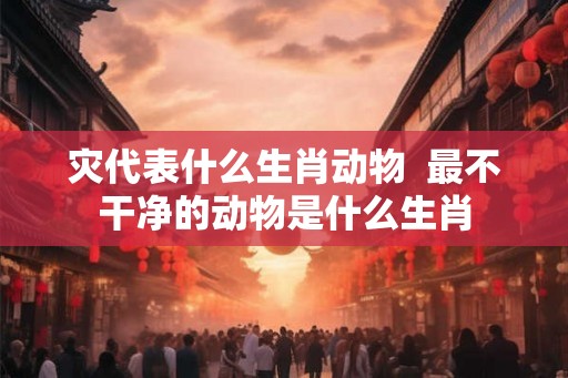 灾代表什么生肖动物  最不干净的动物是什么生肖