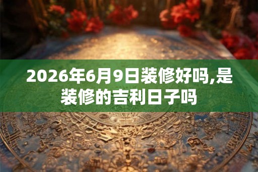 2026年6月9日装修好吗,是装修的吉利日子吗