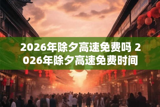 2026年除夕高速免费吗 2026年除夕高速免费时间 2026年除夕高速免费吗 2026年除夕高速免费时间