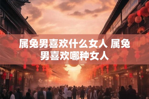 属兔男喜欢什么女人 属兔男喜欢哪种女人