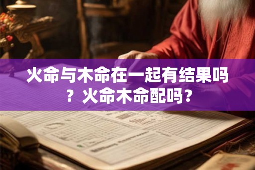 火命与木命在一起有结果吗?火命木命配吗? 火命与木命在一起有结果吗?火命木命配吗?