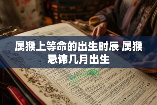 属猴上等命的出生时辰 属猴忌讳几月出生 属猴上等命的出生时辰 属猴忌讳几月出生