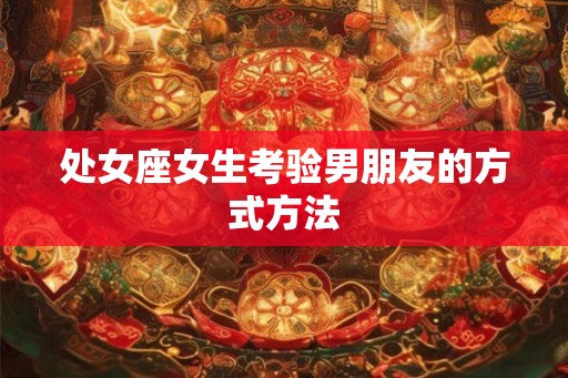 处女座女生考验男朋友的方式方法 处女座女生考验男朋友的方式方法