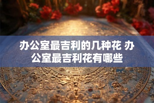办公室最吉利的几种花 办公室最吉利花有哪些 办公室最吉利的几种花 办公室最吉利花有哪些