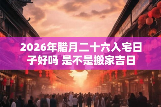 2026年腊月二十六入宅日子好吗 是不是搬家吉日