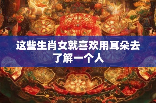 这些生肖女就喜欢用耳朵去了解一个人