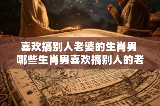 喜欢搞别人老婆的生肖男 哪些生肖男喜欢搞别人的老婆