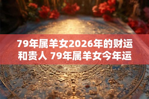 79年属羊女2026年的财运和贵人 79年属羊女今年运气如何 79年属羊女2026年的财运和贵人 79年属羊女今年运气如何