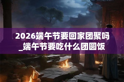 2026端午节要回家团聚吗_端午节要吃什么团圆饭