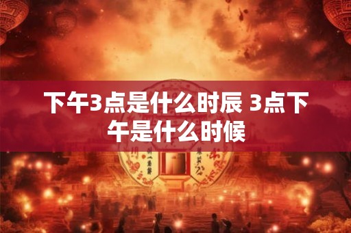 下午3点是什么时辰 3点下午是什么时候