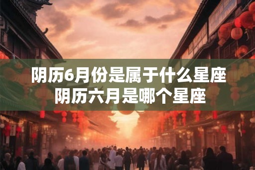 阴历6月份是属于什么星座 阴历六月是哪个星座