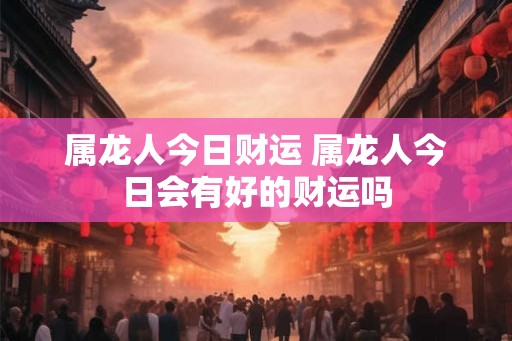 属龙人今日财运 属龙人今日会有好的财运吗 属龙人今日财运 属龙人今日会有好的财运吗